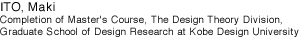 ITO, Maki
Completion of Master's Course, The Design Theory Division, Graduate School of Design Research at Kobe Design University