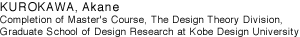 KUROKAWA, Akane
Completion of Master's Course, The Design Theory Division, Graduate School of Design Research at Kobe Design University