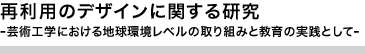 再利用のデザインに関する研究　 芸術工学における地球環境レベルの取り組みと教育の実践として