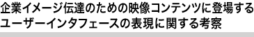 企業イメージ伝達のための映像コンテンツに登場するユーザーインタフェースの表現に関する考察