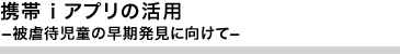 携帯iアプリの活用－被虐待児童の早期発見に向けて－