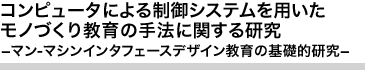 コンピュータによる制御システムを用いたモノづくり教育の手法に関する研究 -マン-マシンインタフェースデザイン教育の基礎的研究-