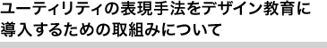 ユーティリティの表現手法をデザイン教育に導入するための取組みについて