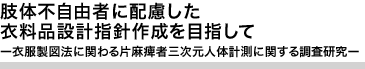 肢体不自由者に配慮した衣料品設計指針作成を目指して ー衣服製図法に関わる片麻痺者三次元人体計測に関する調査研究ー