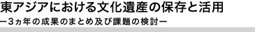 東アジアにおける文化遺産の保存と活用ー3ヵ年の成果のまとめ及び課題の検討ー