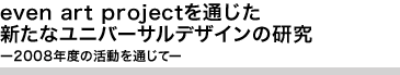 even art projectを通じた新たなユニバーサルデザインの研究 ー2008年度の活動を通じてー