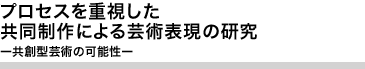 プロセスを重視した共同制作による芸術表現の研究 ―共創型芸術の可能性―