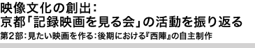 映像文化の創出：京都「記録映画を見る会」の活動を振り返る
第2部：見たい映画を作る：後期における『西陣』の自主制作